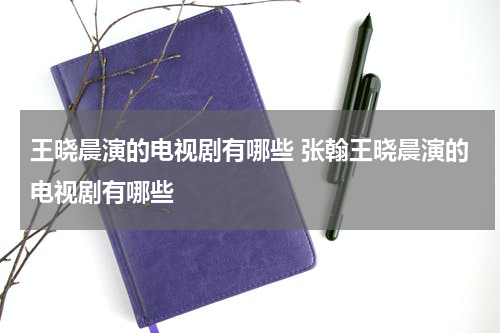 王晓晨演的电视剧有哪些 张翰王晓晨演的电视剧有哪些