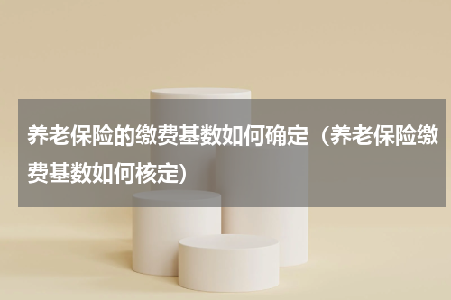 养老保险的缴费基数如何确定（养老保险缴费基数如何核定）