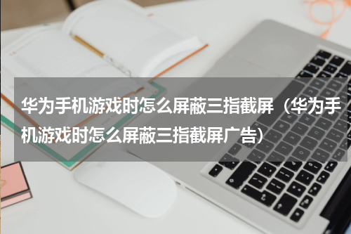 华为手机游戏时怎么屏蔽三指截屏（华为手机游戏时怎么屏蔽三指截屏广告）