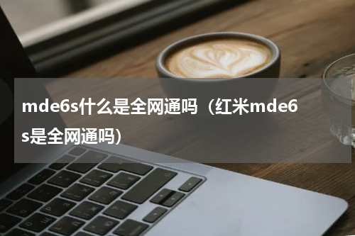mde6s什么是全网通吗（红米mde6s是全网通吗）