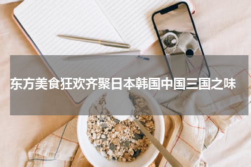  东方美食狂欢齐聚日本韩国中国三国之味
