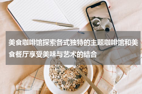 美食咖啡馆探索各式独特的主题咖啡馆和美食餐厅享受美味与艺术的结合