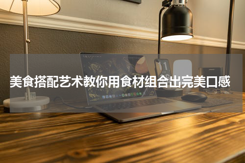  美食搭配艺术教你用食材组合出完美口感