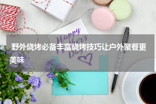  野外烧烤必备丰富烧烤技巧让户外聚餐更美味