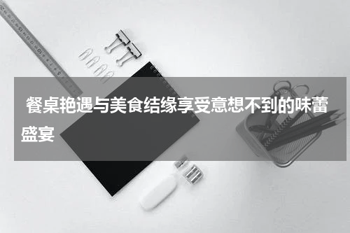  餐桌艳遇与美食结缘享受意想不到的味蕾盛宴