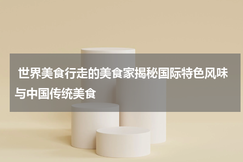  世界美食行走的美食家揭秘国际特色风味与中国传统美食
