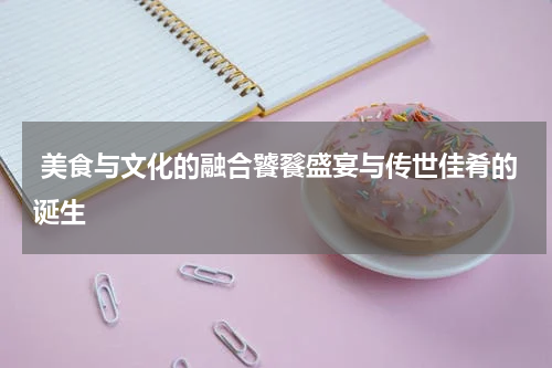  美食与文化的融合饕餮盛宴与传世佳肴的诞生