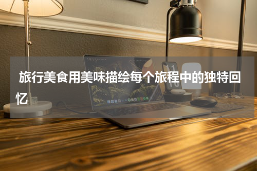  旅行美食用美味描绘每个旅程中的独特回忆