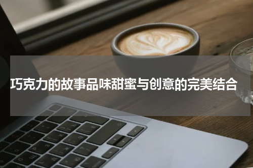  巧克力的故事品味甜蜜与创意的完美结合