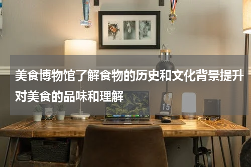 美食博物馆了解食物的历史和文化背景提升对美食的品味和理解
