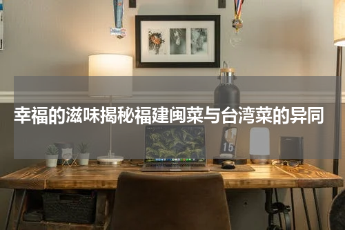 幸福的滋味揭秘福建闽菜与台湾菜的异同