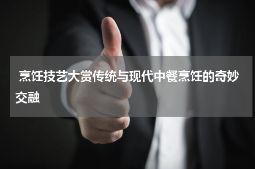  烹饪技艺大赏传统与现代中餐烹饪的奇妙交融