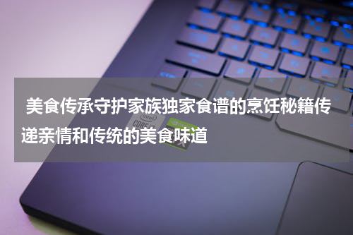  美食传承守护家族独家食谱的烹饪秘籍传递亲情和传统的美食味道