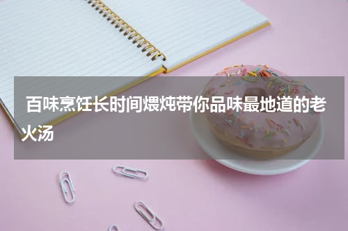  百味烹饪长时间煨炖带你品味最地道的老火汤