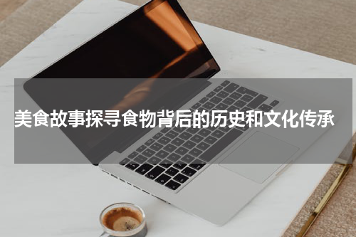  美食故事探寻食物背后的历史和文化传承