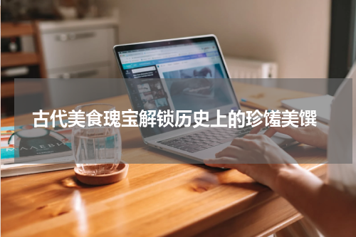  古代美食瑰宝解锁历史上的珍馐美馔