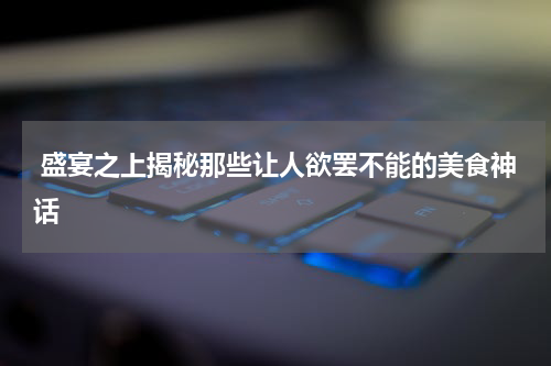  盛宴之上揭秘那些让人欲罢不能的美食神话