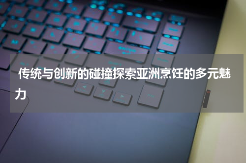  传统与创新的碰撞探索亚洲烹饪的多元魅力