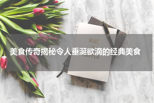  美食传奇揭秘令人垂涎欲滴的经典美食
