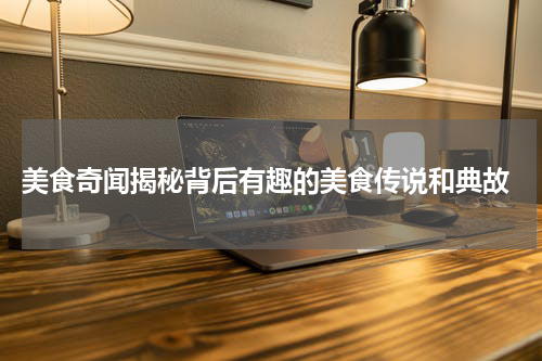  美食奇闻揭秘背后有趣的美食传说和典故