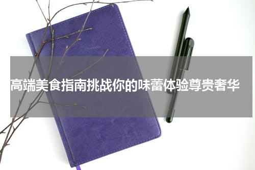  高端美食指南挑战你的味蕾体验尊贵奢华