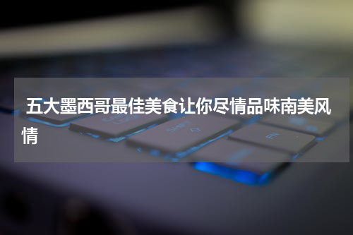  五大墨西哥最佳美食让你尽情品味南美风情