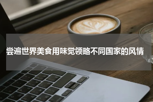  尝遍世界美食用味觉领略不同国家的风情