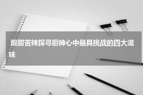  酸甜苦辣探寻厨神心中最具挑战的四大滋味