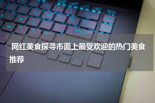  网红美食探寻市面上最受欢迎的热门美食推荐