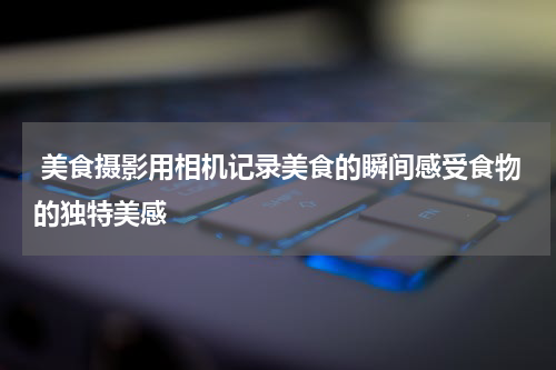  美食摄影用相机记录美食的瞬间感受食物的独特美感
