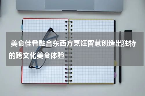  美食佳肴融合东西方烹饪智慧创造出独特的跨文化美食体验