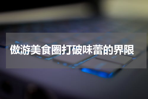  傲游美食圈打破味蕾的界限