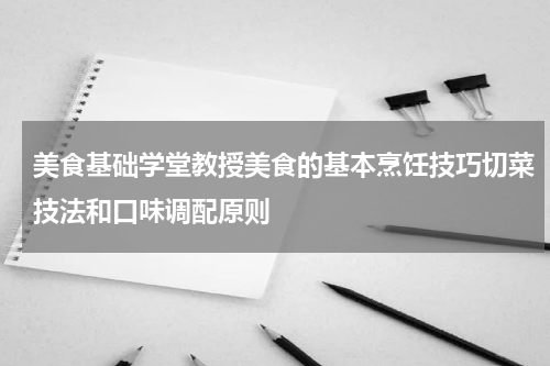 美食基础学堂教授美食的基本烹饪技巧切菜技法和口味调配原则