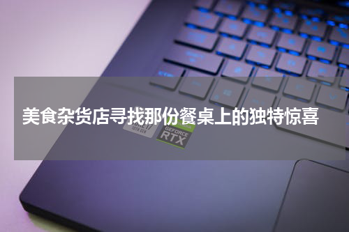  美食杂货店寻找那份餐桌上的独特惊喜