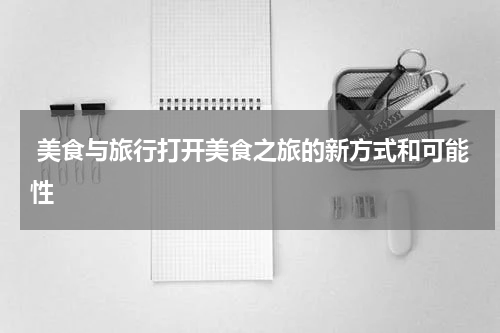  美食与旅行打开美食之旅的新方式和可能性