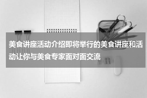 美食讲座活动介绍即将举行的美食讲座和活动让你与美食专家面对面交流