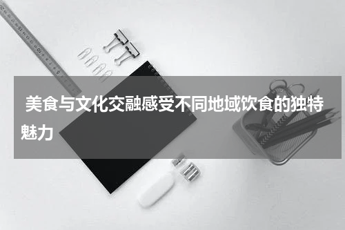  美食与文化交融感受不同地域饮食的独特魅力