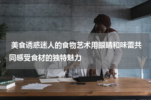  美食诱惑迷人的食物艺术用眼睛和味蕾共同感受食材的独特魅力