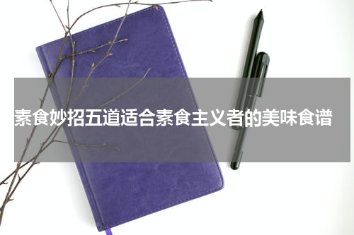  素食妙招五道适合素食主义者的美味食谱