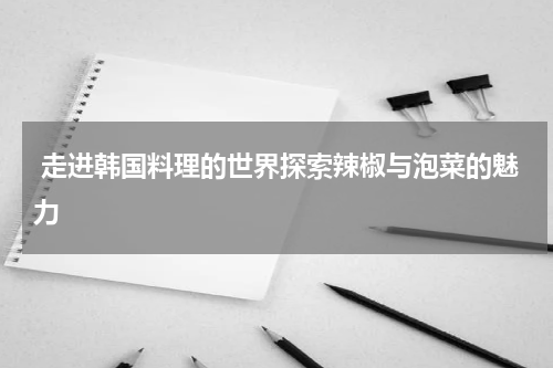  走进韩国料理的世界探索辣椒与泡菜的魅力