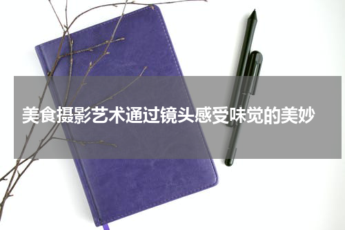  美食摄影艺术通过镜头感受味觉的美妙