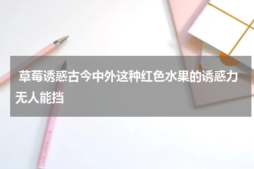  草莓诱惑古今中外这种红色水果的诱惑力无人能挡