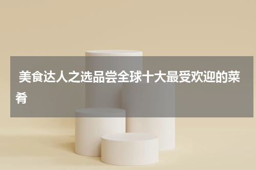  美食达人之选品尝全球十大最受欢迎的菜肴