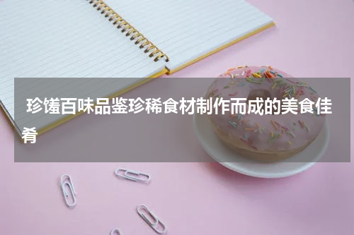  珍馐百味品鉴珍稀食材制作而成的美食佳肴