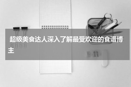  超级美食达人深入了解最受欢迎的食谱博主