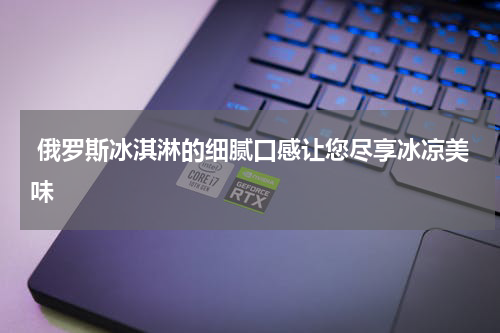  俄罗斯冰淇淋的细腻口感让您尽享冰凉美味