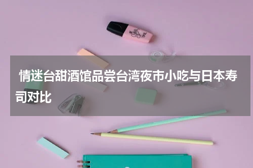  情迷台甜酒馆品尝台湾夜市小吃与日本寿司对比