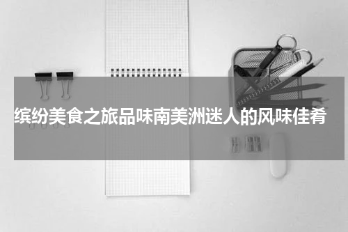 缤纷美食之旅品味南美洲迷人的风味佳肴