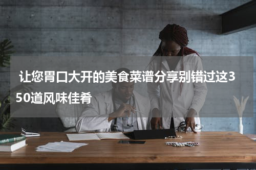  让您胃口大开的美食菜谱分享别错过这350道风味佳肴
