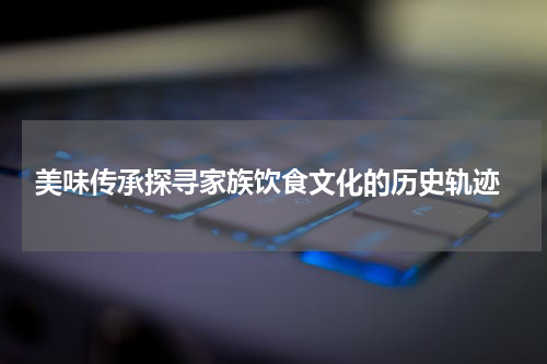  美味传承探寻家族饮食文化的历史轨迹